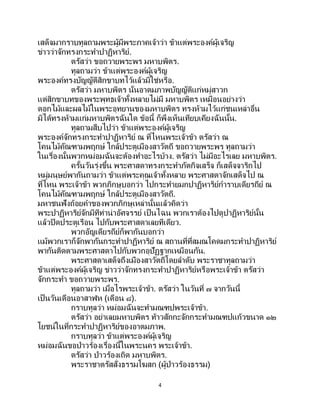 4
เสด็จมากราบทูลถามพระผู้มีพระภาคเจ้าว่า ข้าแต่พระองค์ผู้เจริญ
ข่าวว่าจักทรงกระทาปาฏิหาริย์.
ตรัสว่า ขอถวายพระพร มหาบพิตร.
ทูลถามว่า ข้าแต่พระองค์ผู้เจริญ
พระองค์ทรงบัญญัติสิกขาบทไว้แล้วมิใช่หรือ.
ตรัสว่า มหาบพิตร นั่นอาตมภาพบัญญัติแก่หมู่สาวก
แต่สิกขาบทของพระพุทธเจ้าทั้งหลายไม่มี มหาบพิตร เหมือนอย่างว่า
ดอกไม้และผลไม้ในพระอุทยานของมหาบพิตร ทรงห้ามไว้แก่ชนเหล่าอื่น
มิได้ทรงห้ามแก่มหาบพิตรฉันใด ข้อนี้ ก็พึงเห็นเทียบเคียงฉันนั้น.
ทูลถามสืบไปว่า ข้าแต่พระองค์ผู้เจริญ
พระองค์จักทรงกระทาปาฏิหาริย์ ณ ที่ไหนพระเจ้าข้า ตรัสว่า ณ
โคนไม้คัณฑามพฤกษ์ ใกล้ประตูเมืองสาวัตถี ขอถวายพระพร ทูลถามว่า
ในเรื่องนั้นพวกหม่อมฉันจะต้องทาอะไรบ้าง. ตรัสว่า ไม่มีอะไรเลย มหาบพิตร.
ครั้นวันรุ่งขึ้น พระศาสดาทรงกระทาภัตกิจเสร็จ ก็เสด็จจาริกไป
หมู่มนุษย์พากันถามว่า ข้าแต่พระคุณเจ้าทั้งหลาย พระศาสดาจักเสด็จไป ณ
ที่ไหน พระเจ้าข้า พวกภิกษุบอกว่า ไปกระทายมกปาฏิหาริย์การาบเดียรถีย์ ณ
โคนไม้คัณฑามพฤกษ์ ใกล้ประตูเมืองสาวัตถี.
มหาชนฟังถ้อยคาของพวกภิกษุเหล่านั้นแล้วคิดว่า
พระปาฏิหาริย์จักมีทีท่าน่าอัศจรรย์ เป็นไฉน พวกเราต้องไปดูปาฏิหาริย์นั้น
แล้วปิดประตูเรือน ไปกับพระศาสดาเลยทีเดียว.
พวกอัญเดียรถีย์ก็พากันบอกว่า
แม้พวกเราก็จักพากันกระทาปาฏิหาริย์ ณ สถานที่ที่สมณโคดมกระทาปาฏิหาริย์
พากันติดตามพระศาสดาไปกับพวกอุปัฏฐากเหมือนกัน.
พระศาสดาเสด็จถึงเมืองสาวัตถีโดยลาดับ พระราชาทูลถามว่า
ข้าแต่พระองค์ผู้เจริญ ข่าวว่าจักทรงกระทาปาฏิหาริย์หรือพระเจ้าข้า ตรัสว่า
จักกระทา ขอถวายพระพร.
ทูลถามว่า เมื่อไรพระเจ้าข้า. ตรัสว่า ในวันที่ ๗ จากวันนี้
เป็นวันเดือนอาสาฬห (เดือน ๘).
กราบทูลว่า หม่อมฉันจะทามณฑปพระเจ้าข้า.
ตรัสว่า อย่าเลยมหาบพิตร ท้าวสักกะจักกระทามณฑปแก้วขนาด ๑๒
โยชน์ในที่กระทาปาฏิหาริย์ของอาตมภาพ.
กราบทูลว่า ข้าแต่พระองค์ผู้เจริญ
หม่อมฉันขอป่าวร้องเรื่องนี้ในพระนคร พระเจ้าข้า.
ตรัสว่า ป่าวร้องเถิด มหาบพิตร.
พระราชาตรัสสั่งธรรมโฆสก (ผู้ป่าวร้องธรรม)
 