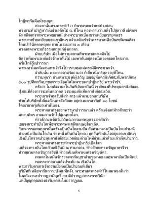 6
โกฏิพากันดื่มน้าอมฤต.
ต่อจากนั้นทรงพระดาริว่า ก็พระพุทธเจ้าแต่ปางก่อน
ทรงกระทาปาฏิหาริย์แล้วเสด็จไป ณ ที่ไหน ทรงทราบว่าเสด็จไปสู่ดาวดึงส์พิภพ
จึงเสด็จลุกจากพระพุทธอาสน์ ย่างพระบาทเบื้องขวาเหยียบเขายุคนธร
พระบาทซ้ายเหยียบยอดเขาสิเนรุ แล้วเสด็จเข้าจาพรรษาเหนือบัณฑุกัมพลศิลา
โคนปาริฉัตตกพฤกษ์ ภายในระยะกาล ๓ เดือน
ทรงแสดงพระอภิธรรมกถาแก่ฝูงเทวดา.
ฝ่ายบริษัท เมื่อไม่ทราบสถานที่พระศาสดาเสด็จไป
คิดว่าเห็นพระองค์แล้วจักพากันไป เลยพากันอยู่ตรงนั้นเองตลอดไตรมาส.
ครั้นใกล้ถึงปวารณา
พระมหาโมคคัลลานเถรเจ้าจึงไปกราบทูลแด่พระผู้มีพระภาคเจ้า.
ลาดับนั้น พระศาสดาตรัสถามว่า ก็เดี๋ยวนี้สารีบุตรอยู่ที่ไหน.
กราบทูลว่า ข้าแต่พระองค์ผู้เจริญ เธออยู่ที่นครสังกัสสะกับพวกภิกษุ
๕๐๐ รูปที่พากันบวชเพราะเลื่อมใสในพระยมกปาฏิหาริย์ พระเจ้าข้า.
ตรัสว่า โมคคัลลานะในวันที่เจ็ดแต่วันนี้ เราจักลงที่ประตูนครสังกัสสะ.
ฝูงชนที่ต้องการจะเห็นตถาคต จงชุมนุมกันที่นครสังกัสสะเถิด.
พระเถรเจ้าทูลรับสั่งว่า สาธุ แล้วมาบอกแก่บริษัท
ช่วยให้บริษัททั้งสิ้นลุถึงนครสังกัสสะ อยู่ห่างนครสาวัตถี ๓๐ โยชน์
โดยเวลาครู่เดียวเท่านั้นเอง.
พระศาสดาทรงออกพรรษาปวารณาแล้ว ตรัสแจ้งแก่ท้าวสักกะว่า
มหาบพิตร อาตมภาพจักไปสู่มนุษยโลก.
ท้าวสักกะตรัสเรียกวิษณุกรรมเทพบุตร มาตรัสว่า
เธอจงกระทาบันไดเพื่อพระทศพลเสด็จมนุษยโลกเถิด.
วิษณุกรรมเทพบุตรนั้นสร้างเป็ นบันไดสามอัน คือท่ามกลางเป็นบันไดแก้วมณี
ข้างหนึ่งเป็ นบันไดเงิน ข้างหนึ่งเป็ นบันไดทอง ทุกอันหัวบันไดอยู่ยอดเขาสิเนรุ
เชิงบันไดจรดประตูนครสังกัสสะแวดล้อมด้วยไพทีล้วนแล้วด้วยแก้วเจ็ดประการ.
พระศาสดาทรงกระทาพระปาฏิหาริย์เปิดโลก
เสด็จลงทางบันไดแก้วมณีอันมี ณ ท่ามกลาง. ท้าวสักกะทรงเชิญบาตรจีวร
ท้าวสุยามทรงเชิญวาลวิชนี ท้าวสหัมบดีพรหมทรงเชิญฉัตร.
เทพดาในหมื่นจักรวาลพากันบูชาด้วยของหอมและมาลาอันเป็ นทิพย์.
พอพระศาสดาเสด็จประทับ ณ เชิงบันได
พระสารีบุตรเถรเจ้าถวายบังคมเป็นประถมทีเดียว
บริษัทที่เหลือพากันถวายบังคมที่หลัง. พระศาสดาทรงดาริในสมาคมนั้นว่า
โมคคัลลานะปรากฏว่ามีฤทธิ์ อุบาลีปรากฏว่าทรงพระวินัย
แต่ปัญญาคุณของสารีบุตรยังไม่ปรากฏเลย.
 