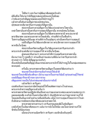 7
ได้ยินว่า ยกเว้นเราผู้สัมมาสัมพุทธเจ้าแล้ว
ผู้อื่นที่จะได้นามว่ามีปัญญาเสมอเหมือนเธอไม่มีเลย
เราต้องกระทาปัญญาคุณของเธอให้ปรากฏไว้
แล้วทรงตั้งต้นถามปัญหาของปุถุชนก่อน.
ปุถุชนพวกเดียวพากันกราบทูลแก้ปัญหานั้น.
ต่อจากนั้นทรงถามปัญหาในวิสัยแห่งเหล่าพระโสดาบัน.
เหล่าโสดาบันเท่านั้นพากันกราบทูลแก้ปัญหานั้น พวกปุถุชนไม่รู้เลย.
ต่อจากนั้นทรงถามปัญหาในวิสัยพระสกทาคามี พระอนาคามี
พระขีณาสพ และพระมหาสาวกโดยลาดับ. ท่านที่ดารงในชั้นต่าๆ
ไม่ทราบปัญญาแม้นั้นเลย ท่านที่ดารงในภูมิสูงๆ เท่านั้นพากันกราบทูลแก้.
แม้ถึงปัญหาในวิสัยแห่งอัครสาวก พระอัครสาวกกราบทูลแก้ได้
พวกอื่นไม่รู้เลย.
ต่อจากนั้นตรัสถามปัญหาในวิสัยแห่งพระสารีบุตรเถรเจ้า
พระเถรเจ้าองค์เดียวกราบทูลแก้ได้ พวกอื่นไม่รู้เลย.
ฝูงคนพากันถามว่า พระเถรเจ้าที่กราบทูลกับพระศาสดานั้น
มีนามว่าอะไร พอฟังว่า ท่านเป็ นธรรมเสนาบดีมีนามว่าสารีบุตรเถรเจ้า
ต่างกล่าวว่า โอ้โฮ มีปัญญามากจริงๆ
ตั้งแต่บัดนั้นคุณคือปัญญาอันมากของพระเถรเจ้าก็ได้ปรากฏไปในกลุ่มเทพยดาแ
ละมนุษย์.
ครั้งนั้น พระศาสดาตรัสถามปัญหาในพุทธวิสัยกะท่านว่า
ชนเหล่าใดเล่ามีธรรมอันกาหนดได้แล้วสิ
ชนเหล่าใดเล่าที่ยังต้องศึกษา มีจานวนมากในธรรมวินัยนี้ ดูก่อนท่านผู้ไร้ทุกข์
เธอมีปัญญารักษาตัวรอด ถูกเราถาม
เชิญบอกความเป็นไปแห่งชนเหล่านั้นแก่เราดังนี้
แล้วตรัสว่า สารีบุตร
เธอพึงเห็นความแห่งภาษิตโดยย่อนี้ได้โดยพิสดารอย่างไรเล่าหนอ.
พระเถรเจ้าตรวจดูปัญหาแล้วเห็นว่า
พระศาสดาตรัสถามปฏิปทาอันเป็นทางบรรลุแห่งพระเสขะและพระอเสขะกะเรา
เลยหมดสงสัย คงกังขาในพระอัธยาศัยว่า อันปฏิปทาทางบรรลุอาจกล่าวแก้ได้
โดยมุขเป็นอันมากด้วยอานาจขันธ์เป็นต้น เมื่อเรากราบทูลแก้โดยอาการไรเล่า
ถึงจักสามารถยึดพระอัธยาศัยของพระศาสดาได้.
พระศาสดาทรงทราบว่า สารีบุตรหมดสงสัยในข้อปัญหา
แต่ยังกังขาในอัธยาศัยของเรา แม้นว่าเรายังไม่ให้นัย เธอไม่อาจกล่าวแก้ได้
จักต้องให้นัยแก่เธอ
เมื่อจะประทานนัยตรัสว่า สารีบุตร เธอจักเล็งเห็นภูตนี้.
 