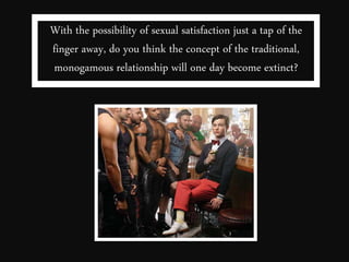 With the possibility of sexual satisfaction just a tap of the 
finger away, do you think the concept of the traditional, 
monogamous relationship will one day become extinct? 
