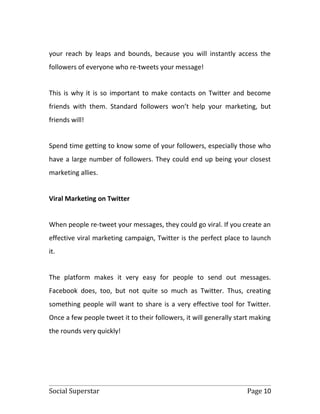 your reach by leaps and bounds, because you will instantly access the
followers of everyone who re-tweets your message!


This is why it is so important to make contacts on Twitter and become
friends with them. Standard followers won’t help your marketing, but
friends will!


Spend time getting to know some of your followers, especially those who
have a large number of followers. They could end up being your closest
marketing allies.


Viral Marketing on Twitter


When people re-tweet your messages, they could go viral. If you create an
effective viral marketing campaign, Twitter is the perfect place to launch
it.


The platform makes it very easy for people to send out messages.
Facebook does, too, but not quite so much as Twitter. Thus, creating
something people will want to share is a very effective tool for Twitter.
Once a few people tweet it to their followers, it will generally start making
the rounds very quickly!




Social Superstar                                                    Page 10
 