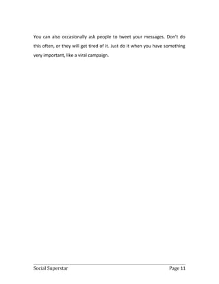 You can also occasionally ask people to tweet your messages. Don’t do
this often, or they will get tired of it. Just do it when you have something
very important, like a viral campaign.




Social Superstar                                                   Page 11
 