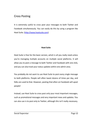 Cross Posting

It is extremely useful to cross post your messages to both Twitter and
Facebook simultaneously. You can easily do this by using a program like
Hoot Suite. (http://www.hootsuite.com)




                                 Hoot Suite


Hoot Suite is free for the basic version, which is all you really need unless
you’re managing multiple accounts on multiple social platforms. It will
allow you to post a message to both Twitter and Facebook with one click,
and you can also track your status updates within one admin area.


You probably do not want to use Hoot Suite to post every single message
to both platforms. People will often tweet dozens of times per day, and
folks are used to that. However, posting that often on Facebook will upset
people!


Instead, use Hoot Suite to cross post only your most important messages,
such as promotional messages and very important news and updates. You
can also use is to post only to Twitter, although this isn’t really necessary.




Social Superstar                                                     Page 12
 