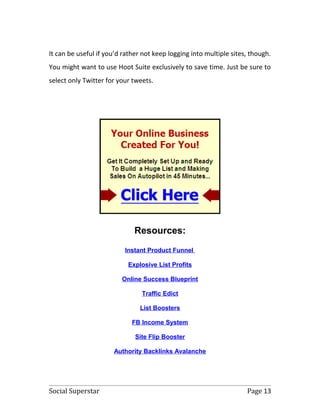 It can be useful if you’d rather not keep logging into multiple sites, though.
You might want to use Hoot Suite exclusively to save time. Just be sure to
select only Twitter for your tweets.




                              Resources:
                          Instant Product Funnel

                           Explosive List Profits

                         Online Success Blueprint

                                Traffic Edict

                                List Boosters

                             FB Income System

                              Site Flip Booster

                      Authority Backlinks Avalanche




Social Superstar                                                     Page 13
 