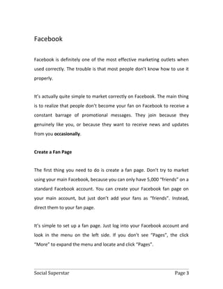 Facebook

Facebook is definitely one of the most effective marketing outlets when
used correctly. The trouble is that most people don’t know how to use it
properly.


It’s actually quite simple to market correctly on Facebook. The main thing
is to realize that people don’t become your fan on Facebook to receive a
constant barrage of promotional messages. They join because they
genuinely like you, or because they want to receive news and updates
from you occasionally.


Create a Fan Page


The first thing you need to do is create a fan page. Don’t try to market
using your main Facebook, because you can only have 5,000 “friends” on a
standard Facebook account. You can create your Facebook fan page on
your main account, but just don’t add your fans as “friends”. Instead,
direct them to your fan page.


It’s simple to set up a fan page. Just log into your Facebook account and
look in the menu on the left side. If you don’t see “Pages”, the click
“More” to expand the menu and locate and click “Pages”.




Social Superstar                                                   Page 3
 