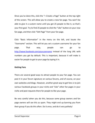 Once you’ve done this, click the “+ Create a Page” button at the top right
of the screen. This will allow you to create a new fan page. You won’t be
able to give it a custom name until you get 25 people to like it, so that’s
your first goal. Try to find 25 people to click the “Like” button on your new
fan page, and then click “Edit Page” from your fan page.


Click “Basic Information” in the menu on the left, and locate the
“Username” section. This will let you set a custom username for your fan
page.          That       way,         people            can      go         to
http://www.facebook.com/yourusername instead of the long URL with
numbers you get by default. This is important, because it will make is
easier for people to get to your page by typing it in.


Getting Fans


There are several good ways to attract people to your fan page. You can
post it in your forum signature on various forums, and of course, on your
own websites and blogs. However, another great way to get fans is to join
various Facebook groups in your niche and “Like” other fan pages in your
niche and post requests there for people to like your page.


Be very careful when you do this, because some group owners and fan
page owners will see this as spam. They might end up banning you from
their group if you do this often. Do it once, and do it very politely!



Social Superstar                                                         Page 4
 