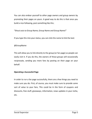 You can also endear yourself to other page owners and group owners by
promoting their pages on yours. A good way to do this is that once you
build a nice following, post something like this:


“Shout outs to Group Name, Group Name and Group Name!”


If you type this into your status, you can click the name to link the text:


@GroupName


This will allow you to link directly to the group (or fan page) so people can
easily visit it. If you do this, the owners of those groups will occasionally
reciprocate, sending you more fans by posting on their page on your
behalf.


Operating a Successful Page


In order to run a fan page successfully, there are a few things you need to
make sure you do. First, of course, you must make sure to provide some
sort of value to your fans. This could be in the form of coupons and
discounts, free stuff, giveaways, information, news updates in your niche,
etc.




Social Superstar                                                       Page 5
 
