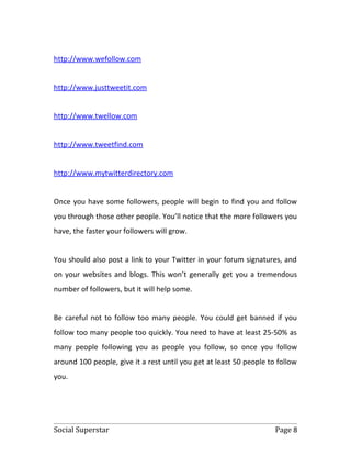 http://www.wefollow.com


http://www.justtweetit.com


http://www.twellow.com


http://www.tweetfind.com


http://www.mytwitterdirectory.com


Once you have some followers, people will begin to find you and follow
you through those other people. You’ll notice that the more followers you
have, the faster your followers will grow.


You should also post a link to your Twitter in your forum signatures, and
on your websites and blogs. This won’t generally get you a tremendous
number of followers, but it will help some.


Be careful not to follow too many people. You could get banned if you
follow too many people too quickly. You need to have at least 25-50% as
many people following you as people you follow, so once you follow
around 100 people, give it a rest until you get at least 50 people to follow
you.




Social Superstar                                                     Page 8
 