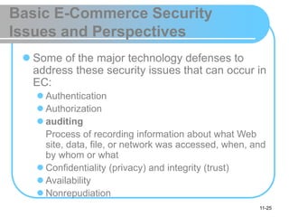 11-25
Basic E-Commerce Security
Issues and Perspectives
 Some of the major technology defenses to
address these security issues that can occur in
EC:
 Authentication
 Authorization
 auditing
Process of recording information about what Web
site, data, file, or network was accessed, when, and
by whom or what
 Confidentiality (privacy) and integrity (trust)
 Availability
 Nonrepudiation
 