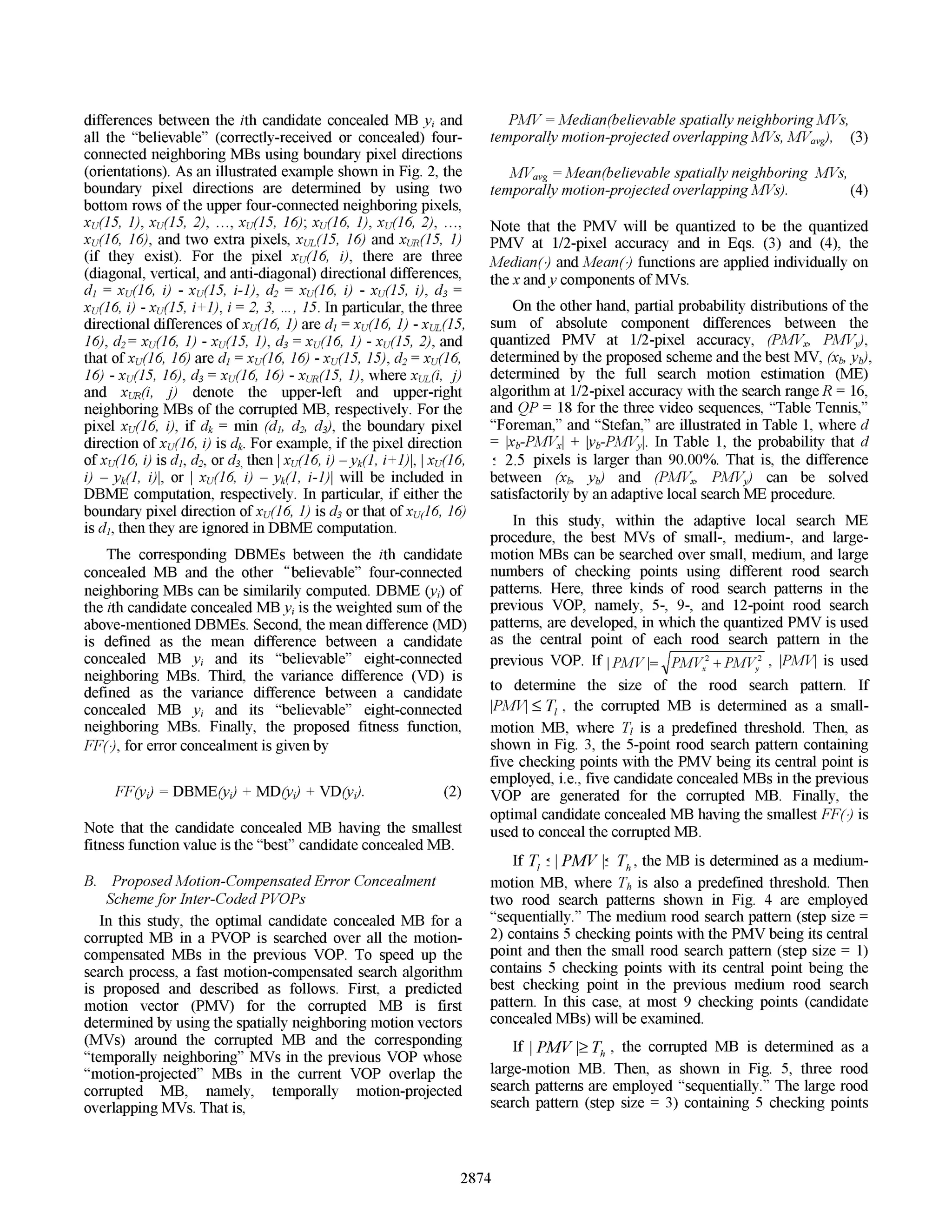 differences between the ith candidate concealed MB yi and PMV= Median(believable spatially neighboring MVs,
all the "believable" (correctly-received or concealed) four- temporally motion-projected overlapping MVs, MVavg), (3)
connected neighboring MBs using boundary pixel directions
(orientations). As an illustrated example shown in Fig. 2, the MVavg = Mean(believable spatially neighboring MVs,
boundary pixel directions are determined by using two temporally motion-projected overlapping MVs). (4)
bottom rows ofthe upper four-connected neighboring pixels,
xu(l5, 1), xu(l5, 2), ..., xu(15, 16); xu(16, 1), xu(16, 2), * ., Note that the PMV will be quantized to be the quantized
xu(16, 16), and two extra pixels, XUL(15, 16) and XUR(15, 1) PMV at 1/2-pixel accuracy and in Eqs. (3) and (4), the
(if they exist). For the pixel xu(16, i), there are three Median() and Mean() functions are applied individually on
(diagonal, vertical, and anti-diagonal) directional differences, the x andy components ofMVs.
di = xu(16, i) - xu(15, i-i), d2 xu(16, i) - xu(15, i), d3 =
xu(16, i) - xu(15, i+±), i =
2, 3,.15. In particular, the three On the other hand, partial probability distributions of the
directional differences ofxu(16, 1) ared = xu(16, 1) - XUL(i5, sum of absolute component differences between the
16), d2= xu(16, 1) - xu(15, 1), d3 xu(16, 1) - xu(15, 2), and quantized PMV at 1/2-pixel accuracy, (PMVX, PMVy),
that ofxu(16, 16) are di = xu(16, 16) - xu(15, 15), d2= xu(16, determined by the proposed scheme and the best MV, (Xb, yb),
16) - xu(15, 16), d3= xu(16, 16) - XuR(l5, 1), wherexuL(i, j) determined by the full search motion estimation (ME)
and XUR(i, j) denote the upper-left and upper-right algorithm at 1/2-pixel accuracy with the search range R= 16,
neighboring MBs of the corrupted MB, respectively. For the and QP = 18 for the three video sequences, "Table Tennis,"
pixel xu(16, i), if dk= min (di, d2, d3), the boundary pixel "Foreman," and "Stefan," are illustrated in Table 1, where d
direction ofxu(16, i) is dk. For example, ifthe pixel direction lxb-PMVxl + Yb-PMVyl. In Table 1, the probability that d
ofxu(16, i) is dl, d2, or d3, then xu(16, i) -yk(l, i+), XU(16, 2.5 pixels is larger than 90.0000. That is, the difference
i) - yk(1, i), or xU(16, i) - yk(l, i-i)l will be included in between (Xb, yb) and (PMVX, PMVy) can be solved
DBME computation, respectively. In particular, if either the satisfactorily by an adaptive local search ME procedure.
boundary pixel direction ofxu(16, 1) is d3 or that ofxu(6, 16) In this study, within the adaptive local search NM
is di, then they are ignored in DBME computation. procedure, the best MVs of small-, medium-, and large-
The corresponding DBMEs between the ith candidate motion MBs can be searched over small, medium, and large
concealed MB and the other "believable" four-connected numbers of checking points using different rood search
neighboring MBs can be similarily computed. DBME (yi) of patterns. Here, three kinds of rood search patterns in the
the ith candidate concealed MB yiis the weighted sum of the previous VOP, namely, 5-, 9-, and 12-point rood search
above-mentioned DBMEs. Second, the mean difference (MD) patterns, are developed, in which the quantized PMV is used
is defined as the mean difference between a candidate as the central point of each rood search pattern in the
concealed MB y1 and its "believable" eight-connected previous VOP. If PMV = pMV2+ PMV2 , IPMM is used
neighboring MBs. Third, the variance difference (VD) is y
defined as the variance difference between a candidate to determine the size of the rood search pattern. If
concealed MB yi and its "believable" eight-connected IPMi <T.7, the corrupted MB is determined as a small-
neighboring MBs. Finally, the proposed fitness function, motion MB, where T, is a predefined threshold. Then, as
FF(), for error concealment is given by shown in Fig. 3, the 5-point rood search pattern containing
five checking points with the PMV being its central point is
employed, i.e., five candidate concealed MBs in the previous
FF(y,) = DBME(y,) ± MD(y,) ± VD(y,). (2) VOP are generated for the corrupted MB. Finally, the
optimal candidate concealed MB having the smallest FF() is
Note that the candidate concealed MB having the smallest used to conceal the corrupted MB.
fitness function value is the "best" candidate concealed MB.
If TI ! PMV IZ Th, the MB is determined as a medium-
B. Proposed Motion-Compensated Error Concealment motion MB, where Th is also a predefined threshold. Then
Schemefor Inter-Coded PVOPs two rood search patterns shown in Fig. 4 are employed
In this study, the optimal candidate concealed MB for a "sequentially." The medium rood search pattern (step size =
corrupted MB in a PVOP is searched over all the motion- 2) contains 5 checking points with the PMV being its central
compensated MBs in the previous VOP. To speed up the point and then the small rood search pattern (step size = 1)
search process, a fast motion-compensated search algorithm contains 5 checking points with its central point being the
is proposed and described as follows. First, a predicted best checking point in the previous medium rood search
motion vector (PMV) for the corrupted MB is first pattern. In this case, at most 9 checking points (candidate
determined by using the spatially neighboring motion vectors concealed MBs) will be examined.
(MVs) around the corrupted MB and the corresponding f
"temporally neighboring" MVls in the previous vOPr whose t
"motion-projected" MBs in the current VOP overlap the large-motion MB. Then, as shown in Fig. 5, three rood
corrupted MB, namely, temporally motion-projected search patterns are employed "sequentially." The large rood
overlapping MVs. That is, search pattern (step size =3) containing 5 checking points
2874
 