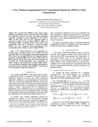A New Motion-Compensated Error Concealment Scheme for MPEG-4 Video
Transmission
Ching-Tung Hsu and Jin-Jang Leou
Department ofComputer Science and Information Engineering
National Chung Cheng University
Chiayi, Taiwan 621, Republic ofChina
E-mail. jjleou@,cs.ccu.edu.tw
Abstract-For entropy-coded NMPEG-4 video object planes error concealment approach [7-13] can be classified into
(VOPs), a transmission error in a codeword will not only affect three categories: (1) spatial concealment [7-8], (2) temporal
the underlying codeword but may also affect subsequent concealment [8-12], and (3) hybrid concealment [8], [13]. In
codewords, resulting in a great degradation of the received this study, a new motion-compensated error concealment
VOPs. In this study, after an error detection scheme is scheme is proposed.
employed to detect all the corrupted MPEG-4 VOPs and
macroblocks (MBs). A modified version of the spatial error The paper is organized as follows. The proposed scheme
concealment scheme 181 is employed to conceal corrupted is addressed in Section II. Simulation results are included in
IVOPs and the proposed motion-compensated error Section III, followed by concluding remarks.
concealment scheme is used to conceal corrupted PVOPs.
Here, a new fitness function for error concealment is II. PROPOSED SCHEME
proposed and a predicted motion vector (PMV) for each In this study, frame-based MPEG-4 videos are treated
corrupted MB is first determined by the spatially neighboring and each video sequence consists of 100 VOPs (frames), in
MVs around the corrupted MB and the temporally motion- which the first VOP is intra-coded IVOP, followed by 99
projected overlapping MBs in the previous VOP. With the inter-coded PVOPs. After all the corrupted MBs are
PMV being the central point, three rood search patterns are determined by an error detection scheme [13], the corrupted
developed for motion-compensated error concealment of
small-, medium-, and large-motion corrupted MBs. Finally, bocks (MBsin each cpted oP concealed by a
error concealment refinement using Lagrange interpolation is modified version ofthe spatial error concealment scheme [8]
performed on all the initially concealed MBs so that the final and the corrupted MBS in PVOPs will be concealed by the
error concealment results can be improved. proposed scheme.
A. Proposed Fitness Function FF()
I. INTRODUCTION To evaluate the fitness (goodness) of a candidate
For entropy-coded MPEG-4 video object planes (VOPs), concealed MB, a new fitness function, FF(), combining
a transmission error in a codeword will not only affect the three fitness measures, namely, DBME, MD, and VD, is
underlying codeword but also may affect subsequent proposed in this study and described as follows.
codewords, resulting in a great degradation of the received For a corrupted MB, x(p, q), p, q 1, 2. 16, if the
VOPs [1]. To limit error propagation, MPEG-4 inserts some coFresponding ith candidate concealed MB is denoted as
resynchronization makers into compressed video bitstreams 1 2 ... 16 the four (uer left bottom and right
and the section between two consecutive resynchronization q), prq = ofx.p,qh are (p, leftp,bqo, gndq)maesis called a video packet (VP) [2]. Although error neighboring MBs of x(p, q) are xu/(p, q), XL(P, q), XB(P, q),makersois calle video when any Althonizatior and XR(P, q), respectively. The conventional boundary
propagation can be terminated when any resynchronization matching error (BME) for the ith candidate concealed MB ymaker is correctly received, a transmission error will affect ingier (d
the underlying codeword and subsequent codewords within sgivenby 16
the corrupted VP, as an illustrated example shown in Fig. 1. BME(x,y)y= [xu(16,q)- yi (1,q)]2 + Y[XL(p16)-yi(p,1)]2
In general, error resilient approaches include two 16 q=1 16 p=
categories [1], namely, (1) the error resilient encoding + , [xB(1,q)- y (16,q)]2 +,[XR (p,1)- y (p,16)]2. (1)
approach [3-6] and (2) the error concealment approach [7- q=1 p=l
13]. In terms of the information used for concealment, the In this study, a new BME using boundary pixel directions
+ This work was supported in part by National Science Council and (orientations), namely, directional BME (DBME), is
Ministry of Economic Affairs, Taiwan, Republic of China under Grants proposed. DBME is defined as the sum of absolute
NSC 94-2213-E-194-006 and 94-EC-17-A-02-S1-032.
0-7803-9390-2/06/$20.00 ©)2006 IEEE 2873 ISCAS 2006
 