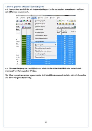 10 
4. How to generate a Manhole Survey Report? 
4.1. To generate a Manhole Survey Report select Reports in the top task bar, Survey Reports and then select Manhole survey report… 
4.2. You can either generate a Manhole Survey Report of the entire network or from a selection of manholes from the Survey Grid Window. 
Tip: When generating manhole survey reports, limit it to 100 manholes as it includes a lot of information and it may not generate correctly.  
