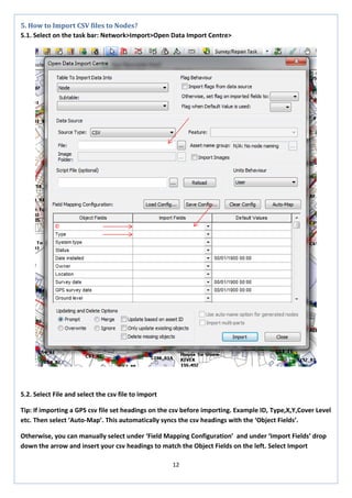 12 
5. How to Import CSV files to Nodes? 
5.1. Select on the task bar: Network>Import>Open Data Import Centre> 
5.2. Select File and select the csv file to import 
Tip: If importing a GPS csv file set headings on the csv before importing. Example ID, Type,X,Y,Cover Level etc. Then select ‘Auto-Map’. This automatically syncs the csv headings with the ‘Object Fields’. 
Otherwise, you can manually select under ‘Field Mapping Configuration’ and under ‘Import Fields’ drop down the arrow and insert your csv headings to match the Object Fields on the left. Select Import  
