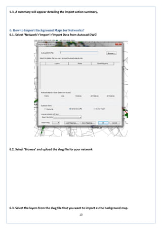 13 
5.3. A summary will appear detailing the import action summary. 
6. How to Import Background Maps for Networks? 
6.1. Select ‘Network’>’Import’>’Import Data from Autocad DWG’ 
6.2. Select ‘Browse’ and upload the dwg file for your network 
6.3. Select the layers from the dwg file that you want to import as the background map.  