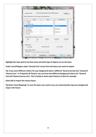 14 
Highlight the layer grid to see how many and what type of objects are on the layer. 
Under Lines/Polygons select ‘General Line’ across from the layers you want to import. 
Tip: If you want different colours for your bakground select a different ‘General Survey Line’ instead of ‘General Line’. In ‘Properties & Themes’ you can have two different background colours for ‘General Line’and ‘General Survey Line’. This is handy to show water features in blue for example. 
Select OK to import the chosen layers. 
Tip:Select ‘Save Mappings’ to save the layers you need so you can automatically map your background maps in the future 
 