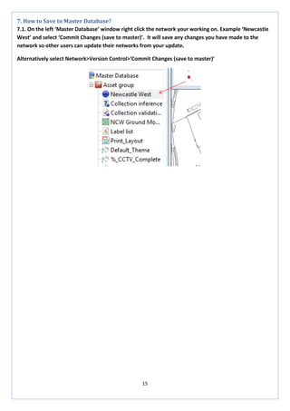15 
7. How to Save to Master Database? 
7.1. On the left ‘Master Database’ window right click the network your working on. Example ‘Newcastle West’ and select ‘Commit Changes (save to master)’. It will save any changes you have made to the network so other users can update their networks from your update. 
Alternatively select Network>Version Control>‘Commit Changes (save to master)’ 
 