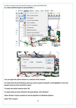 16 
8. How to Export the Network Geoplan to AutoCAD DWG file? 
8.1. Select GeoPlan>Export to Autocad DWG…> 
You can export the whole network or a selection of the network. 
8.3. Select from the Grid Windows what you want to export to dwg file. It will highlight in red on the geoplan what you have selected to export. 
To export the whole network select ‘All’ 
To export what you have selected in the grid window click ‘Selection’ 
Select ’Browse’ to pick a location to save the dwg file to in Windows Explorer. 
Select ‘OK’ to export.  