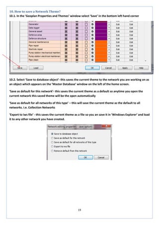 19 
10. How to save a Network Theme? 
10.1. In the ‘Geoplan Properties and Themes’ window select ‘Save’ in the bottom left hand corner 
10.2. Select ‘Save to database object’- this saves the current theme to the network you are working on as an object which appears on the ‘Master Database’ window on the left of the home screen. 
‘Save as default for this network’- this saves the current theme as a default so anytime you open the current network this saved theme will be the open automatically 
‘Save as default for all networks of this type’ – this will save the current theme as the default to all networks. i.e. Collection Networks 
‘Export to iws file’ - this saves the current theme as a file so you an save it in ‘Windows Explorer’ and load it to any other network you have created. 
 