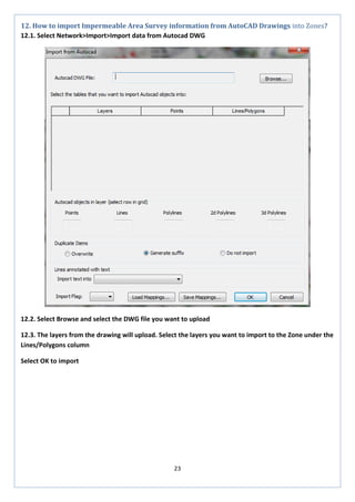 23 
12. How to import Impermeable Area Survey information from AutoCAD Drawings into Zones? 
12.1. Select Network>Import>Import data from Autocad DWG 
12.2. Select Browse and select the DWG file you want to upload 
12.3. The layers from the drawing will upload. Select the layers you want to import to the Zone under the Lines/Polygons column 
Select OK to import  