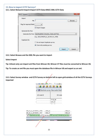 25 
13. How to import CCTV Surveys? 
13.1. Select Network>Import>Import CCTV Data>MSCC XML CCTV Data 
13.2. Select Browse and the XML file you want to import 
Select Import 
Tip: Infonet only can import xml files from Wincan V8. Wincan V7 files must be converted to Wincan V8. 
Tip: To create an xml file you must open the database file in Wincan V8 and export as an xml. 
13.3. Select Survey window and CCTV Survey on bottom left to open grid window of all the CCTV Surveys imported 
 