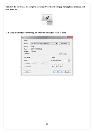 27 
Tip:Select the window on the template and select Properties to bring up more options for scales, text sizes, fonts etc. 
14.3. Select the Print icon on the top left when the template is ready to print. 
 