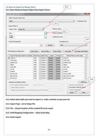 29 
15. How to Export to Shape Files? 
15.1 Select Network>Export>Open Data Export Centre 
15.2. Select what table you want to export i.e. node, manhole survey,zone etc. 
15.3. Export Type - set to Shape File 
15.4. File – choose location of the created file to be saved 
15.5. Field Mapping Configuration: - Select Auto-Map 
15.6. Select Export 
15.2 
15.3 
15.4 
15.5 
15.6  