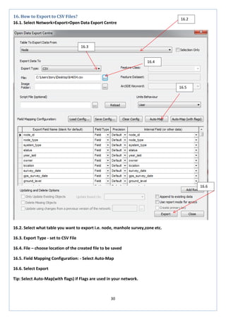 30 
16. How to Export to CSV Files? 
16.1. Select Network>Export>Open Data Export Centre 
16.2. Select what table you want to export i.e. node, manhole survey,zone etc. 
16.3. Export Type - set to CSV File 
16.4. File – choose location of the created file to be saved 
16.5. Field Mapping Configuration: - Select Auto-Map 
16.6. Select Export 
Tip: Select Auto-Map(with flags) if Flags are used in your network. 
16.2 
16.4 
16.3 
16.5 
16.6  