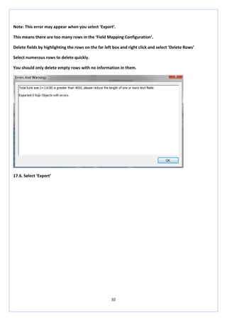32 
Note: This error may appear when you select ‘Export’. 
This means there are too many rows in the ‘Field Mapping Configuration’. 
Delete fields by highlighting the rows on the far left box and right click and select ‘Delete Rows’ 
Select numerous rows to delete quickly. 
You should only delete empty rows with no information in them. 
17.6. Select ‘Export’ 
 
