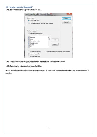 34 
19. How to export a Snapshot? 
19.1. Select Network>Export>Snapshot file.. 
19.2 Select to include images,videos etc if needed and then select ‘Export’ 
19.3. Select where to save the Snapshot file. 
Note: Snapshots are useful to back-up your work or transport updated networks from one computer to another 
 
