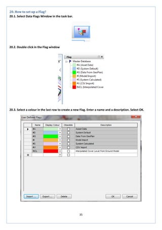35 
20. How to set up a Flag? 
20.1. Select Data Flags Window in the task bar. 
20.2. Double click in the Flag window 
20.3. Select a colour in the last row to create a new Flag. Enter a name and a description. Select OK. 
 