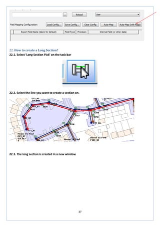 37 
22. How to create a Long Section? 
22.1. Select ‘Long Section Pick’ on the task bar 
22.2. Select the line you want to create a section on. 
22.3. The long section is created in a new window  