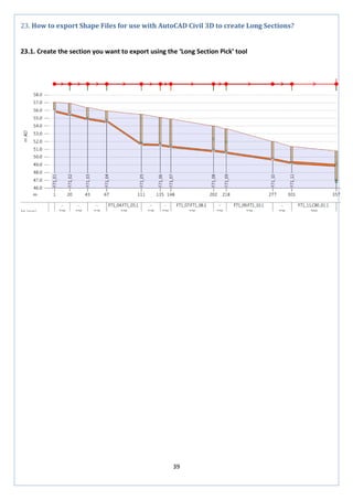 39 
23. How to export Shape Files for use with AutoCAD Civil 3D to create Long Sections? 
23.1. Create the section you want to export using the ‘Long Section Pick’ tool 
 