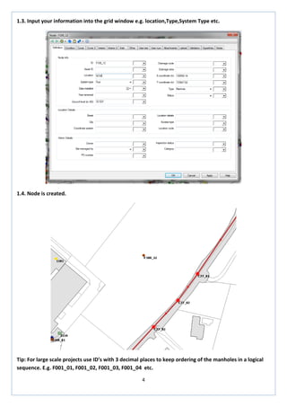 4 
1.3. Input your information into the grid window e.g. location,Type,System Type etc. 
1.4. Node is created. 
Tip: For large scale projects use ID’s with 3 decimal places to keep ordering of the manholes in a logical sequence. E.g. F001_01, F001_02, F001_03, F001_04 etc.  