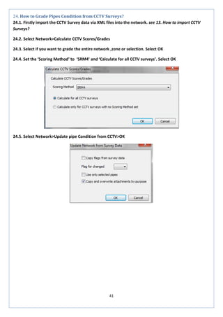 41 
24. How to Grade Pipes Condition from CCTV Surveys? 
24.1. Firstly import the CCTV Survey data via XML files into the network. see 13. How to import CCTV Surveys? 
24.2. Select Network>Calculate CCTV Scores/Grades 
24.3. Select if you want to grade the entire network ,zone or selection. Select OK 
24.4. Set the ‘Scoring Method’ to ‘SRM4’ and ‘Calculate for all CCTV surveys’. Select OK 
24.5. Select Network>Update pipe Condition from CCTV>OK 
