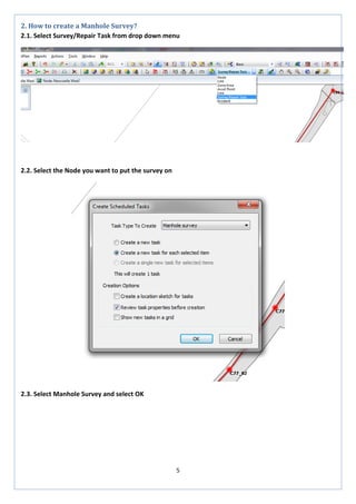 5 
2. How to create a Manhole Survey? 
2.1. Select Survey/Repair Task from drop down menu 
2.2. Select the Node you want to put the survey on 
2.3. Select Manhole Survey and select OK 
 