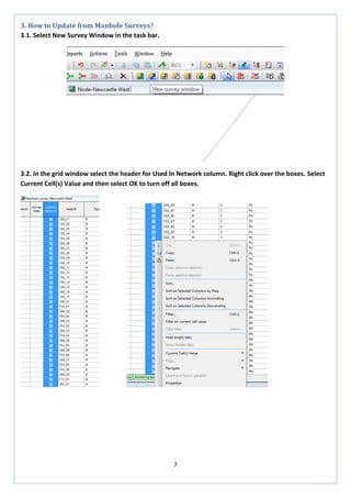 7 
3. How to Update from Manhole Surveys? 
3.1. Select New Survey Window in the task bar. 
3.2. In the grid window select the header for Used In Network column. Right click over the boxes. Select Current Cell(s) Value and then select OK to turn off all boxes. 
 