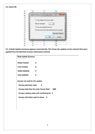 9 
3.4. Select OK 
3.5. A Node Update Summary appears automatically. This shows the updates to the network that were applied from the Manhole Surveys information entered. 
 