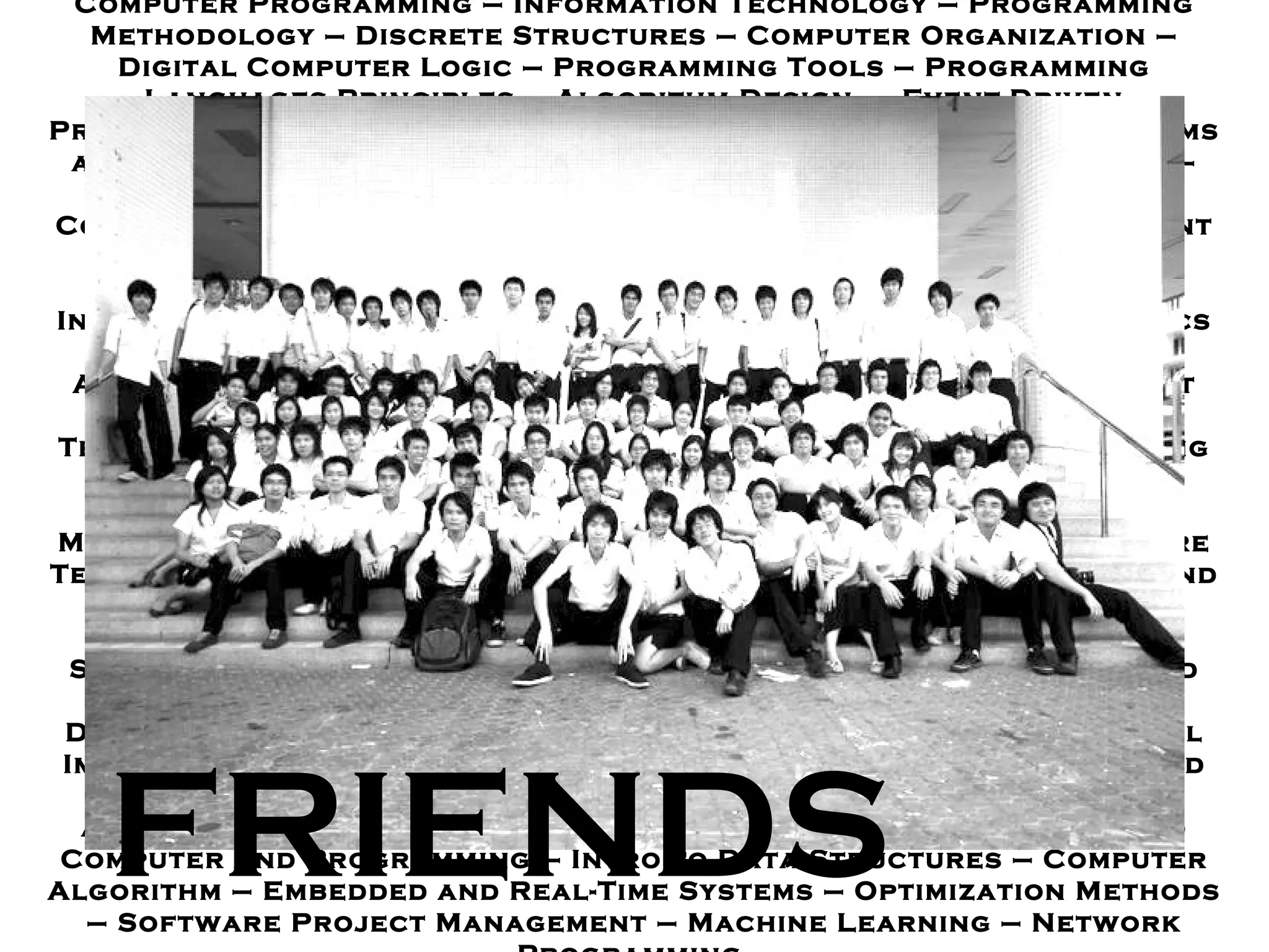 Computer Programming  –  Information Technology  –  Programming Methodology – Discrete Structures  –  Computer Organization  –  Digital Computer Logic – Programming Tools  –  Programming Languages Principles  –  Algorithm Design  –  Event - Driven Programming  –  Computer System Architectures – Operating Systems and System Programs  –  Formal Languages and Automata Theory  –  Hardware Synthesis Laboratory  –  Database Programming  –  Computer Engineering Professional Ethics  –  Database Management Systems Design – Software Engineering  –  Introduction to Data Mining  –  Automatic Speech Recognition – Human - Computer Interaction  –  Parallel Computer Architecture  -  Software Metrics – Computer Graphics  –  Wireless Computer Networks  –  System Analysis and Design – Software Requirement Engineering  –  Fault Tolerant Computing  –  Artificial Intelligence – Object - Oriented Technology  –  Computer System Security  –  Digital Image Processing  –  Computer Network  –  Information Storage and Retrieval  –  Information Technology Center  Management  –  Theory of Computation  –  Digital Systems – Software Testing and Quality Assurance  –  Software Engineering Process and Improvement  –  Distributed Systems  –  Parallel Computing  –  Introduction to Computer and Data Processing – Information System Architecture – User Interface Design – Digital Design and Verification  –  Fundamental of  Distributed Systems  –  Computer Security – Introduction to Digital Imaging – Introduction to Robotics – Object - Oriented Analysis and Programming  –  VLSI Design  –  Game Programming  –  Computer Animation  –  Software Design and Development – Introduction to Computer and Programming  –  Intro to Data Structures  –  Computer Algorithm  –  Embedded and Real - Time Systems  –  Optimization Methods  –  Software Project Management  –  Machine Learning  –  Network Programming  FRIENDS 