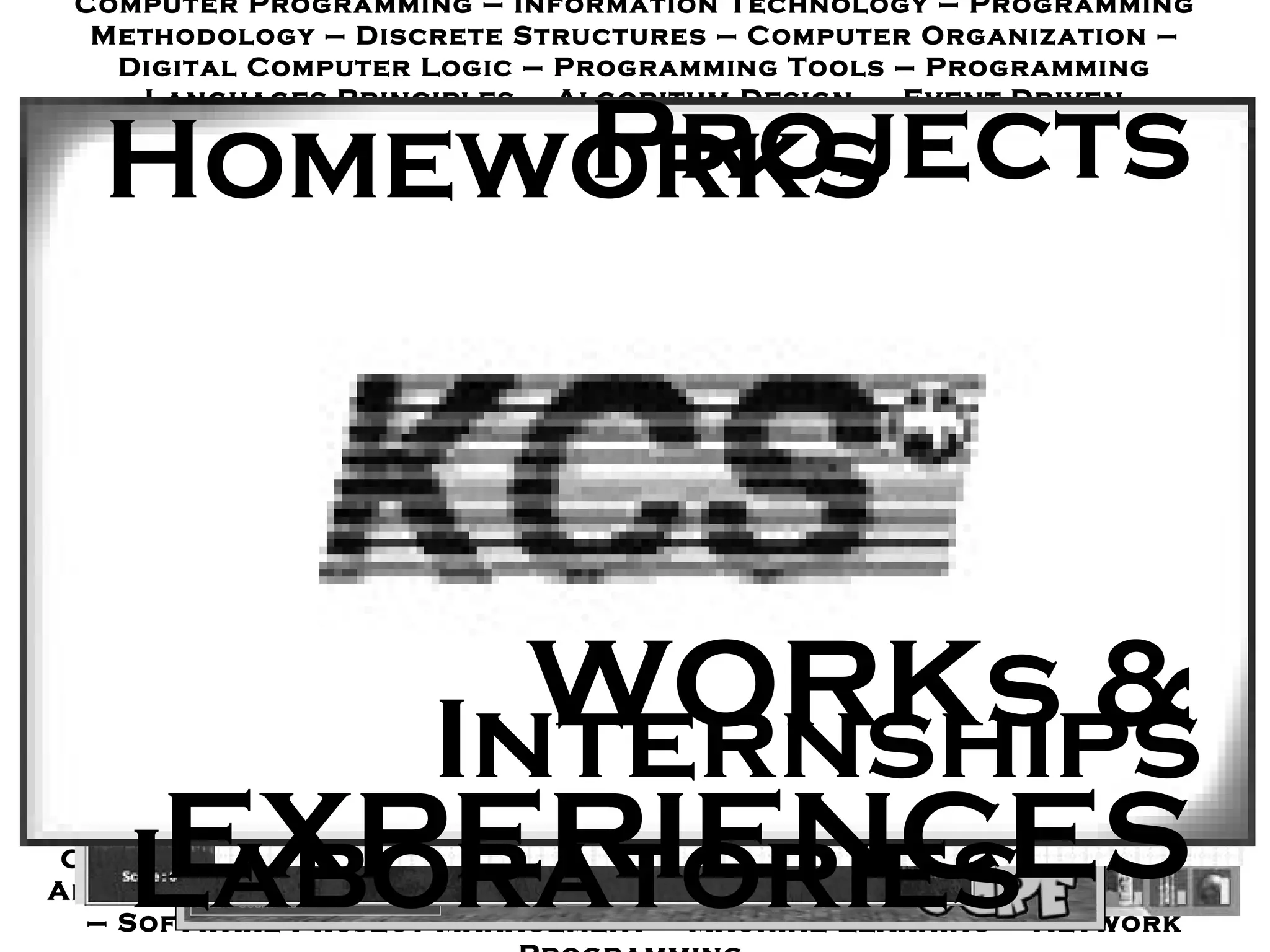 Computer Programming  –  Information Technology  –  Programming Methodology – Discrete Structures  –  Computer Organization  –  Digital Computer Logic – Programming Tools  –  Programming Languages Principles  –  Algorithm Design  –  Event - Driven Programming  –  Computer System Architectures – Operating Systems and System Programs  –  Formal Languages and Automata Theory  –  Hardware Synthesis Laboratory  –  Database Programming  –  Computer Engineering Professional Ethics  –  Database Management Systems Design – Software Engineering  –  Introduction to Data Mining  –  Automatic Speech Recognition – Human - Computer Interaction  –  Parallel Computer Architecture  -  Software Metrics – Computer Graphics  –  Wireless Computer Networks  –  System Analysis and Design – Software Requirement Engineering  –  Fault Tolerant Computing  –  Artificial Intelligence – Object - Oriented Technology  –  Computer System Security  –  Digital Image Processing  –  Computer Network  –  Information Storage and Retrieval  –  Information Technology Center  Management  –  Theory of Computation  –  Digital Systems – Software Testing and Quality Assurance  –  Software Engineering Process and Improvement  –  Distributed Systems  –  Parallel Computing  –  Introduction to Computer and Data Processing – Information System Architecture – User Interface Design – Digital Design and Verification  –  Fundamental of  Distributed Systems  –  Computer Security – Introduction to Digital Imaging – Introduction to Robotics – Object - Oriented Analysis and Programming  –  VLSI Design  –  Game Programming  –  Computer Animation  –  Software Design and Development – Introduction to Computer and Programming  –  Intro to Data Structures  –  Computer Algorithm  –  Embedded and Real - Time Systems  –  Optimization Methods  –  Software Project Management  –  Machine Learning  –  Network Programming   WORKs & EXPERIENCES Homeworks Internships Laboratories Projects 