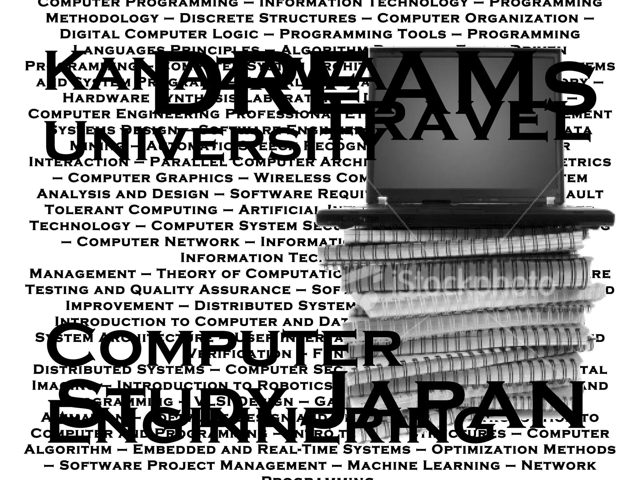 Computer Programming  –  Information Technology  –  Programming Methodology – Discrete Structures  –  Computer Organization  –  Digital Computer Logic – Programming Tools  –  Programming Languages Principles  –  Algorithm Design  –  Event - Driven Programming  –  Computer System Architectures – Operating Systems and System Programs  –  Formal Languages and Automata Theory  –  Hardware Synthesis Laboratory  –  Database Programming  –  Computer Engineering Professional Ethics  –  Database Management Systems Design – Software Engineering  –  Introduction to Data Mining  –  Automatic Speech Recognition – Human - Computer Interaction  –  Parallel Computer Architecture  -  Software Metrics – Computer Graphics  –  Wireless Computer Networks  –  System Analysis and Design – Software Requirement Engineering  –  Fault Tolerant Computing  –  Artificial Intelligence – Object - Oriented Technology  –  Computer System Security  –  Digital Image Processing  –  Computer Network  –  Information Storage and Retrieval  –  Information Technology Center  Management  –  Theory of Computation  –  Digital Systems – Software Testing and Quality Assurance  –  Software Engineering Process and Improvement  –  Distributed Systems  –  Parallel Computing  –  Introduction to Computer and Data Processing – Information System Architecture – User Interface Design – Digital Design and Verification  –  Fundamental of  Distributed Systems  –  Computer Security – Introduction to Digital Imaging – Introduction to Robotics – Object - Oriented Analysis and Programming  –  VLSI Design  –  Game Programming  –  Computer Animation  –  Software Design and Development – Introduction to Computer and Programming  –  Intro to Data Structures  –  Computer Algorithm  –  Embedded and Real - Time Systems  –  Optimization Methods  –  Software Project Management  –  Machine Learning  –  Network Programming  DREAMs Computer Enginnering Japan Kanazawa University Travel Study 