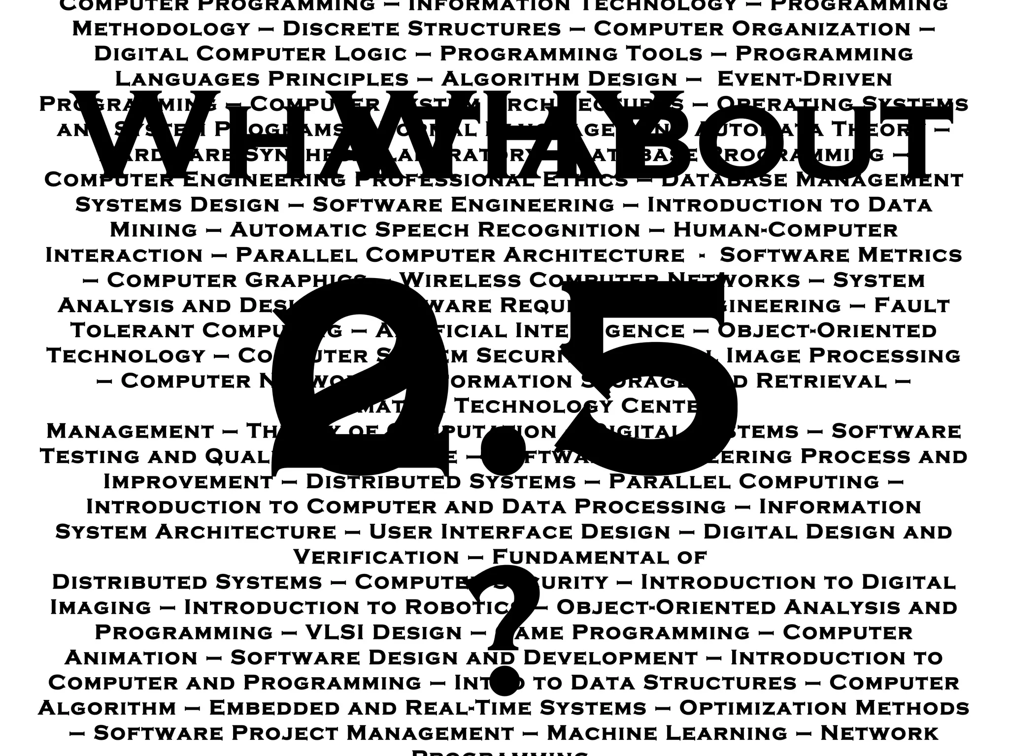 Computer Programming  –  Information Technology  –  Programming Methodology – Discrete Structures  –  Computer Organization  –  Digital Computer Logic – Programming Tools  –  Programming Languages Principles  –  Algorithm Design  –  Event - Driven Programming  –  Computer System Architectures – Operating Systems and System Programs  –  Formal Languages and Automata Theory  –  Hardware Synthesis Laboratory  –  Database Programming  –  Computer Engineering Professional Ethics  –  Database Management Systems Design – Software Engineering  –  Introduction to Data Mining  –  Automatic Speech Recognition – Human - Computer Interaction  –  Parallel Computer Architecture  -  Software Metrics – Computer Graphics  –  Wireless Computer Networks  –  System Analysis and Design – Software Requirement Engineering  –  Fault Tolerant Computing  –  Artificial Intelligence – Object - Oriented Technology  –  Computer System Security  –  Digital Image Processing  –  Computer Network  –  Information Storage and Retrieval  –  Information Technology Center  Management  –  Theory of Computation  –  Digital Systems – Software Testing and Quality Assurance  –  Software Engineering Process and Improvement  –  Distributed Systems  –  Parallel Computing  –  Introduction to Computer and Data Processing – Information System Architecture – User Interface Design – Digital Design and Verification  –  Fundamental of  Distributed Systems  –  Computer Security – Introduction to Digital Imaging – Introduction to Robotics – Object - Oriented Analysis and Programming  –  VLSI Design  –  Game Programming  –  Computer Animation  –  Software Design and Development – Introduction to Computer and Programming  –  Intro to Data Structures  –  Computer Algorithm  –  Embedded and Real - Time Systems  –  Optimization Methods  –  Software Project Management  –  Machine Learning  –  Network Programming  2.5 0.5 What about WHY ? 