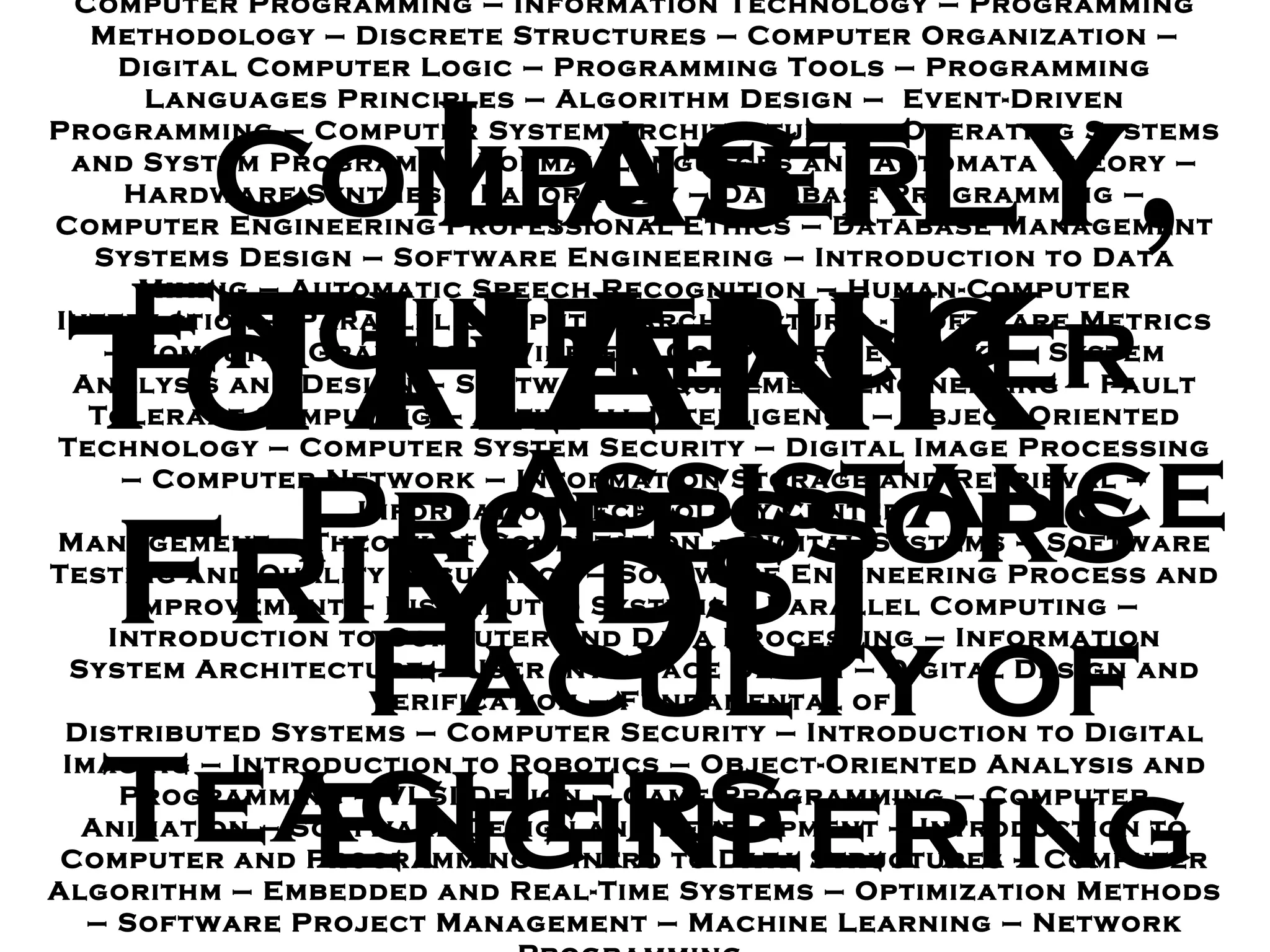 Computer Programming  –  Information Technology  –  Programming Methodology – Discrete Structures  –  Computer Organization  –  Digital Computer Logic – Programming Tools  –  Programming Languages Principles  –  Algorithm Design  –  Event - Driven Programming  –  Computer System Architectures – Operating Systems and System Programs  –  Formal Languages and Automata Theory  –  Hardware Synthesis Laboratory  –  Database Programming  –  Computer Engineering Professional Ethics  –  Database Management Systems Design – Software Engineering  –  Introduction to Data Mining  –  Automatic Speech Recognition – Human - Computer Interaction  –  Parallel Computer Architecture  -  Software Metrics – Computer Graphics  –  Wireless Computer Networks  –  System Analysis and Design – Software Requirement Engineering  –  Fault Tolerant Computing  –  Artificial Intelligence – Object - Oriented Technology  –  Computer System Security  –  Digital Image Processing  –  Computer Network  –  Information Storage and Retrieval  –  Information Technology Center  Management  –  Theory of Computation  –  Digital Systems – Software Testing and Quality Assurance  –  Software Engineering Process and Improvement  –  Distributed Systems  –  Parallel Computing  –  Introduction to Computer and Data Processing – Information System Architecture – User Interface Design – Digital Design and Verification  –  Fundamental of  Distributed Systems  –  Computer Security – Introduction to Digital Imaging – Introduction to Robotics – Object - Oriented Analysis and Programming  –  VLSI Design  –  Game Programming  –  Computer Animation  –  Software Design and Development – Introduction to Computer and Programming  –  Intro to Data Structures  –  Computer Algorithm  –  Embedded and Real - Time Systems  –  Optimization Methods  –  Software Project Management  –  Machine Learning  –  Network Programming  Lastly, To all Professors Friends Faculty of Engineering Computer Engineering Teachers Teacher Assistance THANK YOU 
