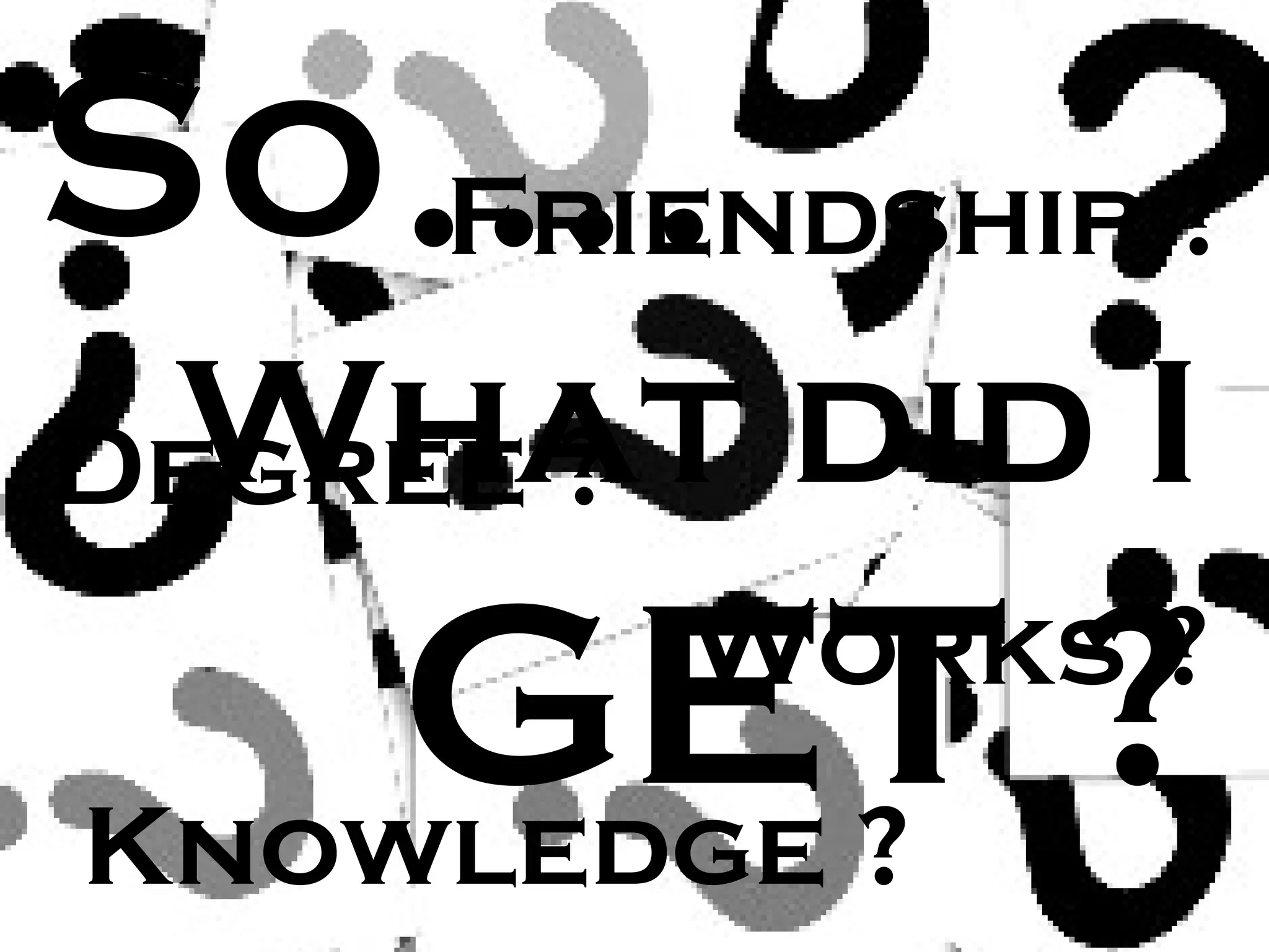 S What did I  GET ? o . . . . Knowledge ? Friendship ? Degree ? Works ? 