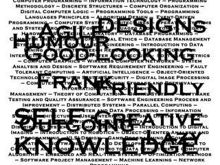 Computer Programming  –  Information Technology  –  Programming Methodology – Discrete Structures  –  Computer Organization  –  Digital Computer Logic – Programming Tools  –  Programming Languages Principles  –  Algorithm Design  –  Event - Driven Programming  –  Computer System Architectures – Operating Systems and System Programs  –  Formal Languages and Automata Theory  –  Hardware Synthesis Laboratory  –  Database Programming  –  Computer Engineering Professional Ethics  –  Database Management Systems Design – Software Engineering  –  Introduction to Data Mining  –  Automatic Speech Recognition – Human - Computer Interaction  –  Parallel Computer Architecture  -  Software Metrics – Computer Graphics  –  Wireless Computer Networks  –  System Analysis and Design – Software Requirement Engineering  –  Fault Tolerant Computing  –  Artificial Intelligence – Object - Oriented Technology  –  Computer System Security  –  Digital Image Processing  –  Computer Network  –  Information Storage and Retrieval  –  Information Technology Center  Management  –  Theory of Computation  –  Digital Systems – Software Testing and Quality Assurance  –  Software Engineering Process and Improvement  –  Distributed Systems  –  Parallel Computing  –  Introduction to Computer and Data Processing – Information System Architecture – User Interface Design – Digital Design and Verification  –  Fundamental of  Distributed Systems  –  Computer Security – Introduction to Digital Imaging – Introduction to Robotics – Object - Oriented Analysis and Programming  –  VLSI Design  –  Game Programming  –  Computer Animation  –  Software Design and Development – Introduction to Computer and Programming  –  Intro to Data Structures  –  Computer Algorithm  –  Embedded and Real - Time Systems  –  Optimization Methods  –  Software Project Management  –  Machine Learning  –  Network Programming   SELF - KNOWLEDGE DESIGNs Humour Lazy Outgoing Friendly Good-Looking Frank Creative Agile 