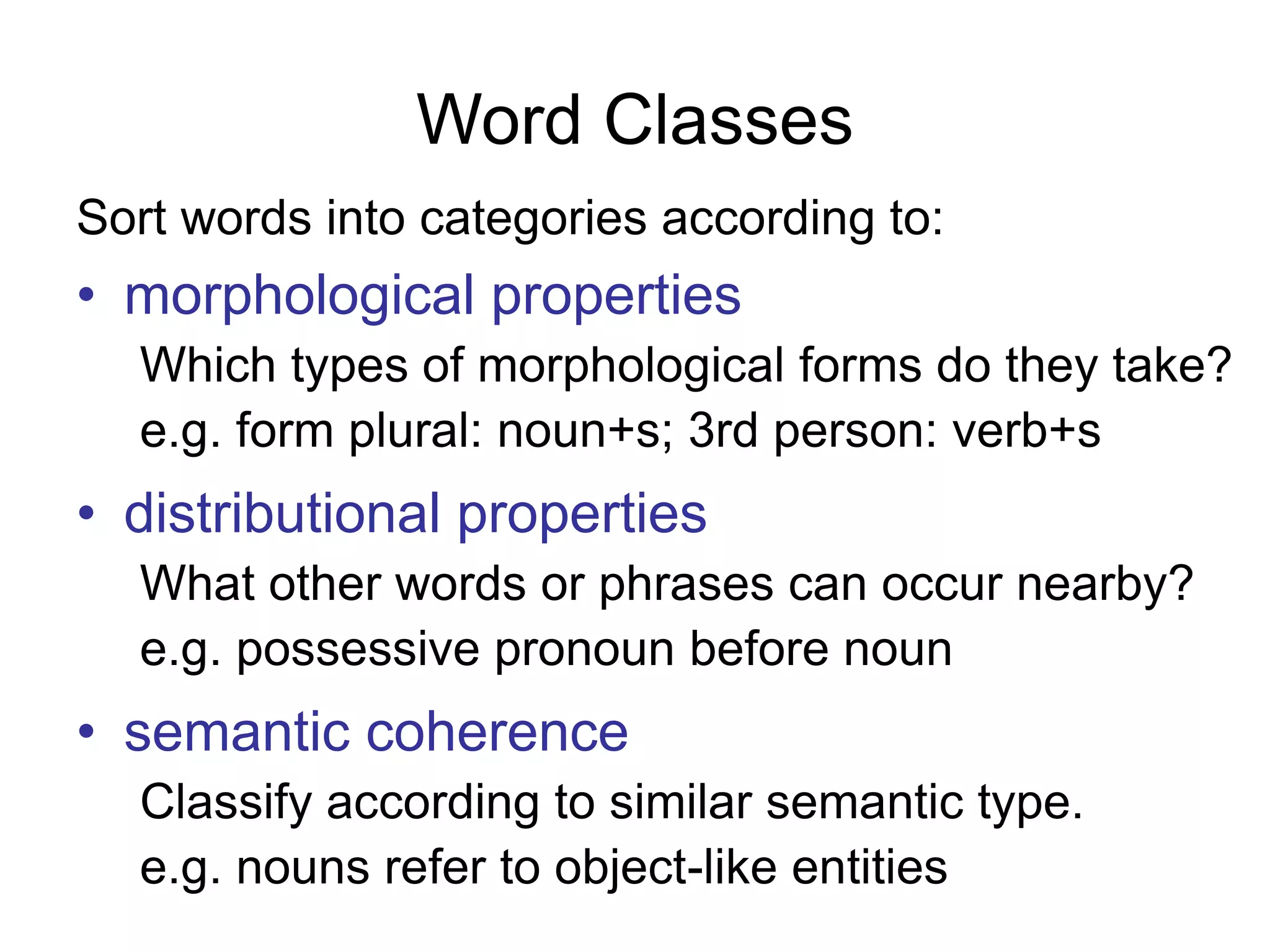 Word Classes
Sort words into categories according to:
• morphological properties
Which types of morphological forms do they take?
e.g. form plural: noun+s; 3rd person: verb+s
• distributional properties
What other words or phrases can occur nearby?
e.g. possessive pronoun before noun
• semantic coherence
Classify according to similar semantic type.
e.g. nouns refer to object-like entities
 
