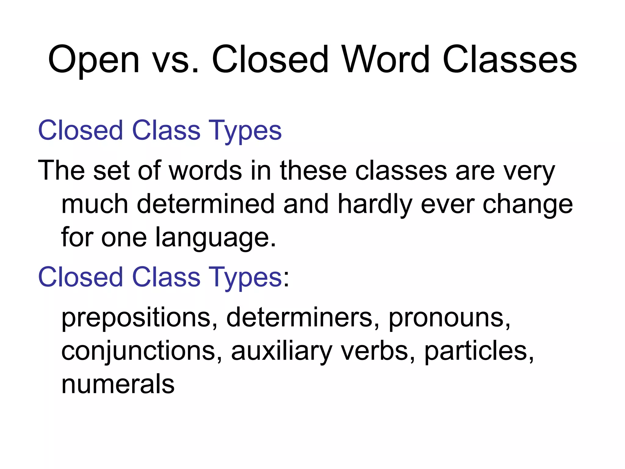 Open vs. Closed Word Classes
Closed Class Types
The set of words in these classes are very
much determined and hardly ever change
for one language.
Closed Class Types:
prepositions, determiners, pronouns,
conjunctions, auxiliary verbs, particles,
numerals
 