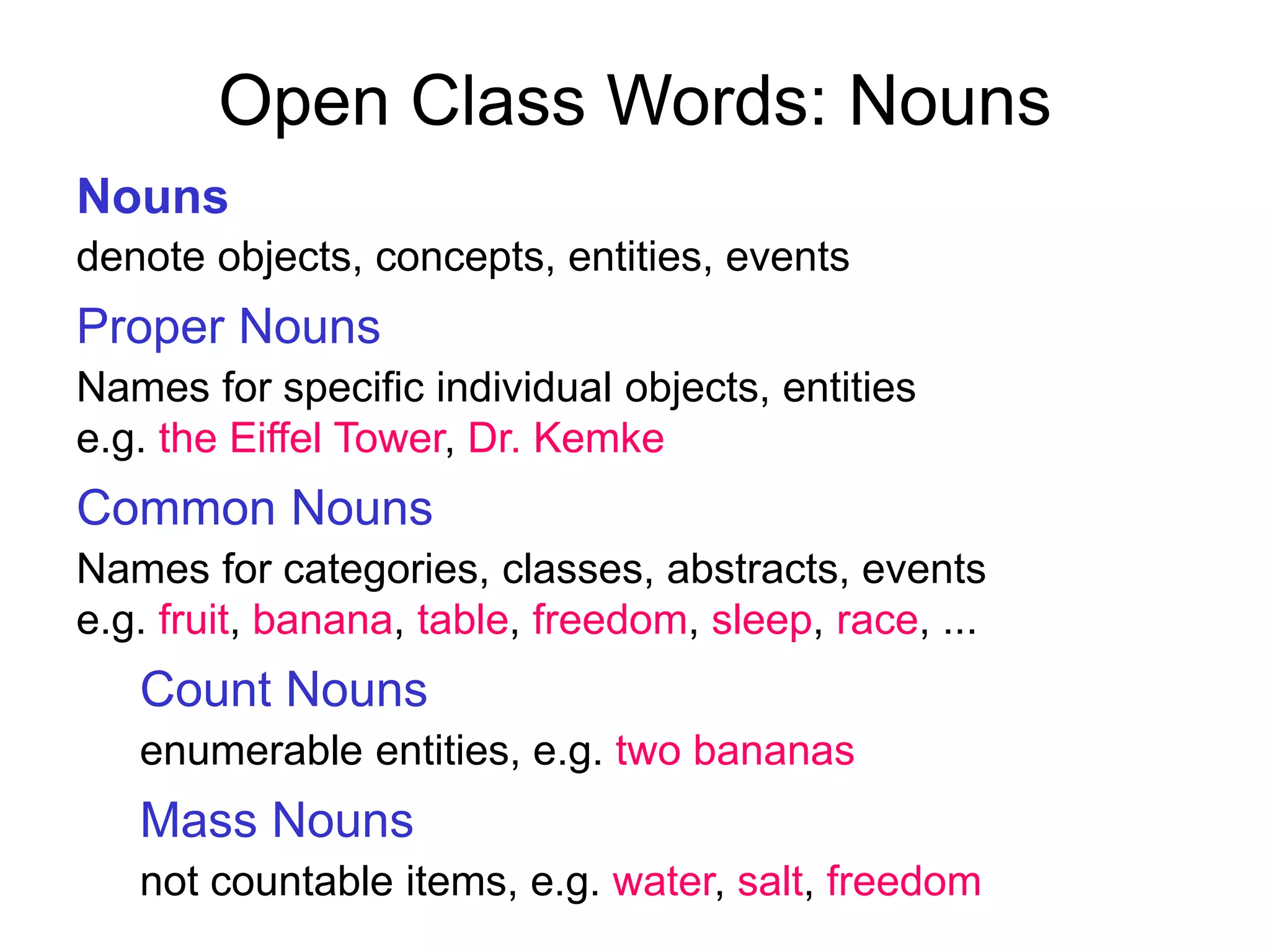 Open Class Words: Nouns
Nouns
denote objects, concepts, entities, events
Proper Nouns
Names for specific individual objects, entities
e.g. the Eiffel Tower, Dr. Kemke
Common Nouns
Names for categories, classes, abstracts, events
e.g. fruit, banana, table, freedom, sleep, race, ...
Count Nouns
enumerable entities, e.g. two bananas
Mass Nouns
not countable items, e.g. water, salt, freedom
 