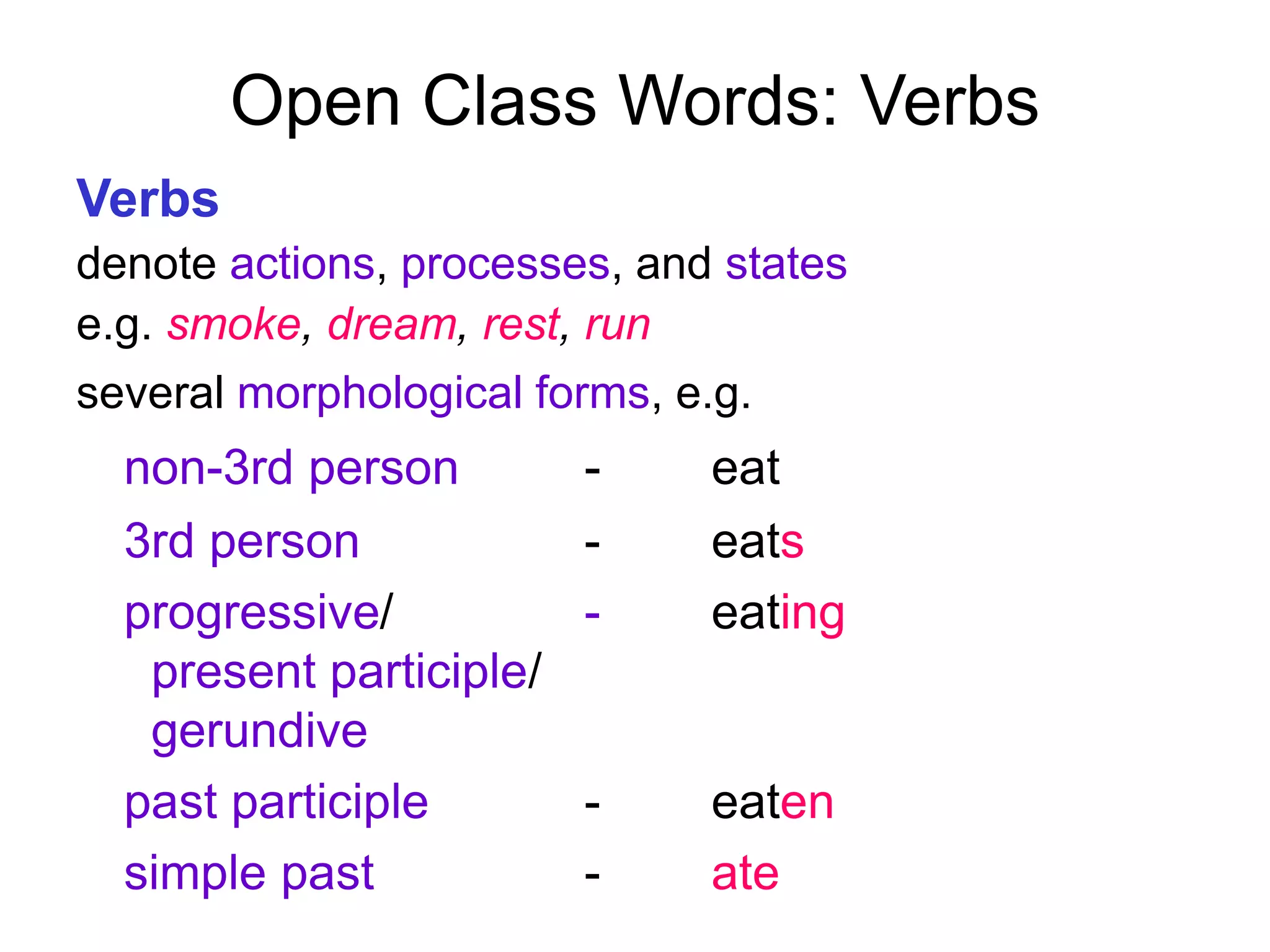 Open Class Words: Verbs
Verbs
denote actions, processes, and states
e.g. smoke, dream, rest, run
several morphological forms, e.g.
non-3rd person - eat
3rd person - eats
progressive/ - eating
present participle/
gerundive
past participle - eaten
simple past - ate
 