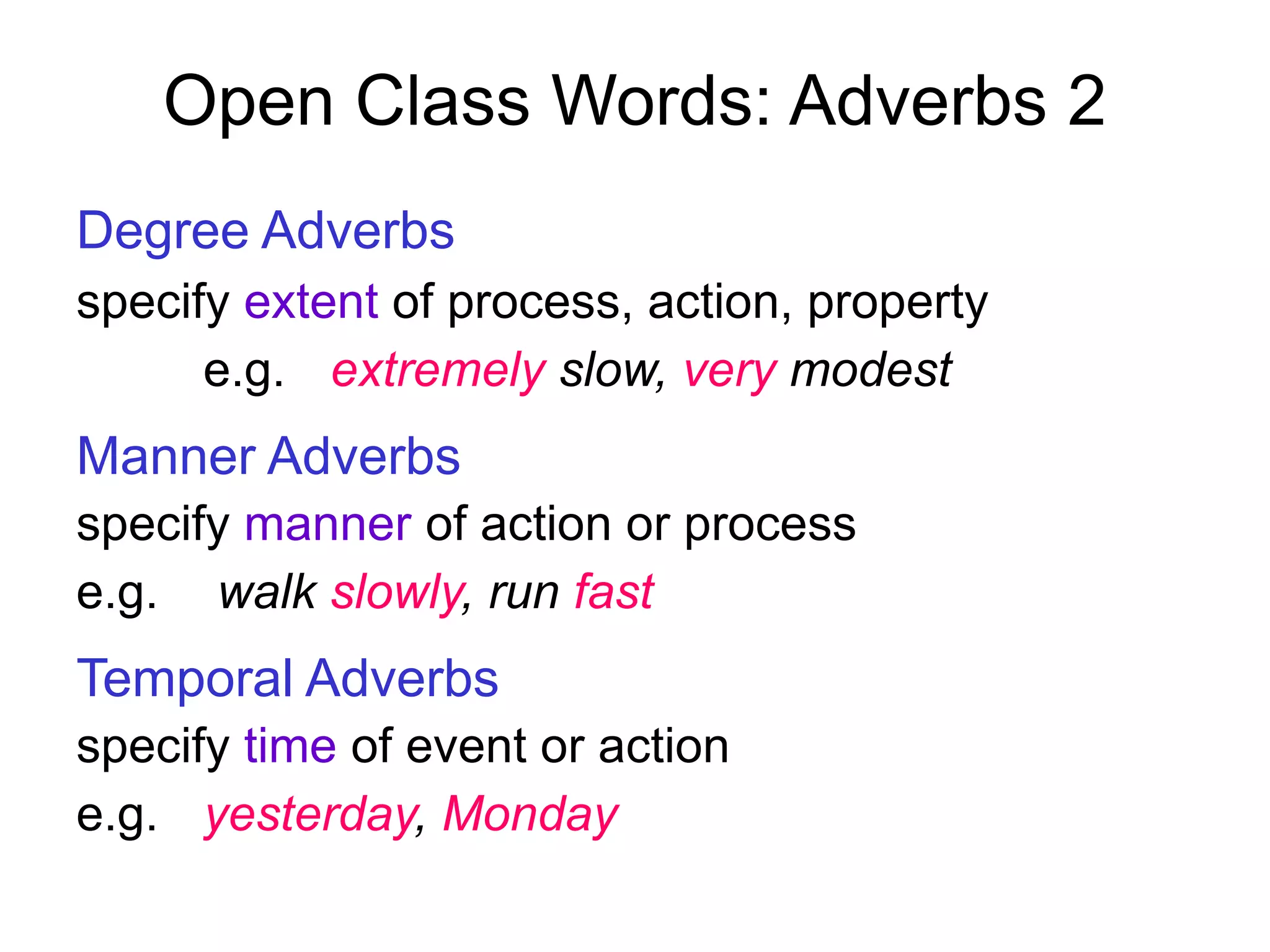 Open Class Words: Adverbs 2
Degree Adverbs
specify extent of process, action, property
e.g. extremely slow, very modest
Manner Adverbs
specify manner of action or process
e.g. walk slowly, run fast
Temporal Adverbs
specify time of event or action
e.g. yesterday, Monday
 