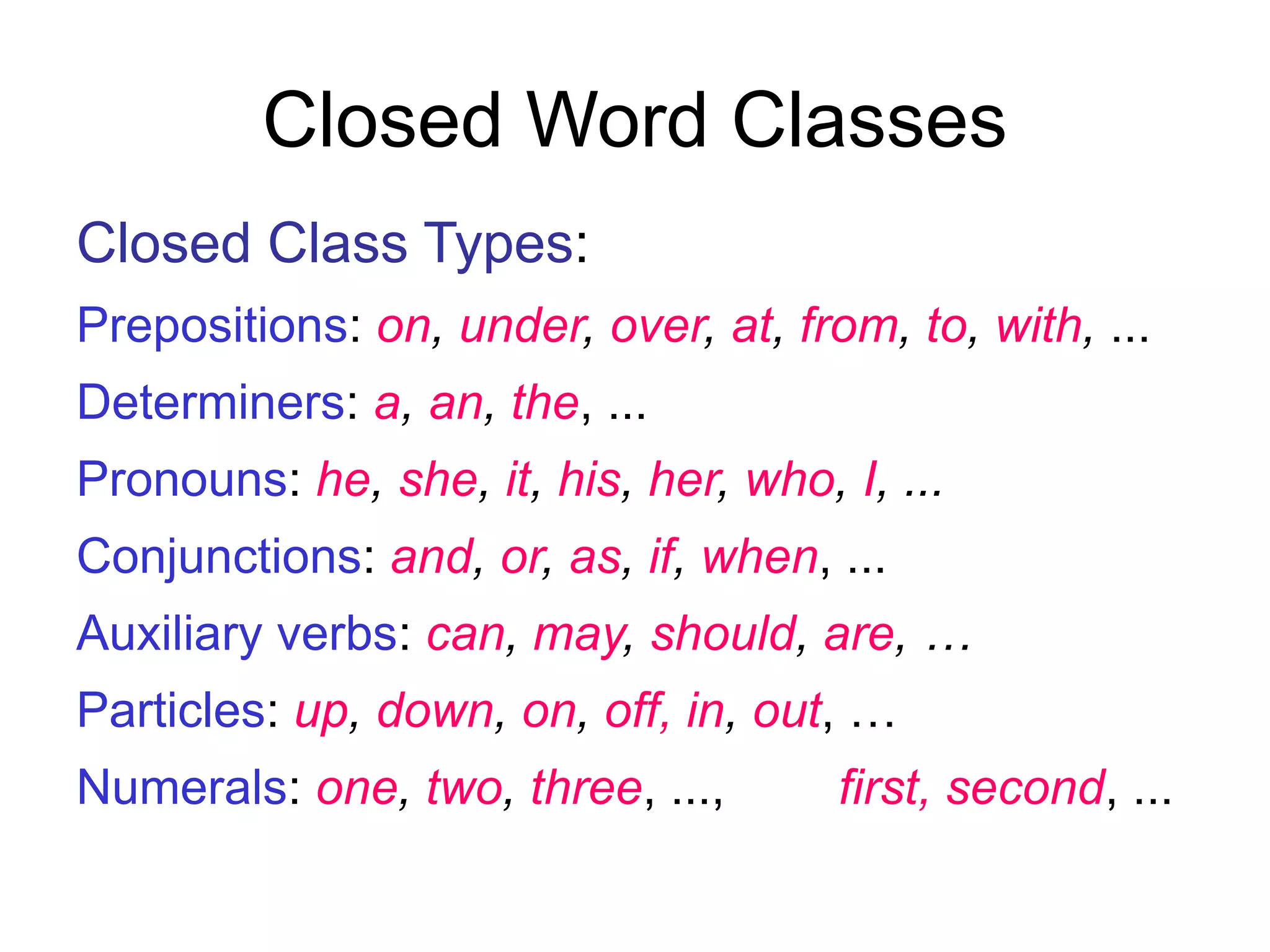 Closed Word Classes
Closed Class Types:
Prepositions: on, under, over, at, from, to, with, ...
Determiners: a, an, the, ...
Pronouns: he, she, it, his, her, who, I, ...
Conjunctions: and, or, as, if, when, ...
Auxiliary verbs: can, may, should, are, …
Particles: up, down, on, off, in, out, …
Numerals: one, two, three, ..., first, second, ...
 